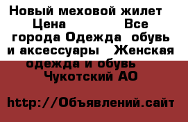 Новый меховой жилет › Цена ­ 14 000 - Все города Одежда, обувь и аксессуары » Женская одежда и обувь   . Чукотский АО